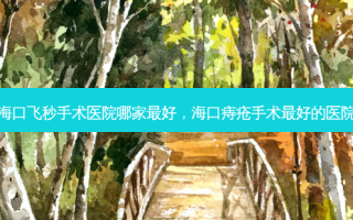 海口飞秒手术医院哪家 *** ，海口痔疮手术 *** 的医院