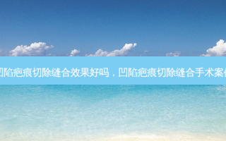 凹陷疤痕切除缝合效果好吗，凹陷疤痕切除缝合手术案例