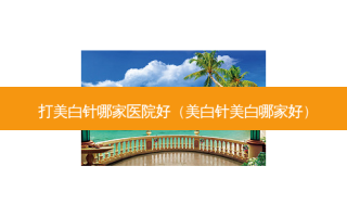 打美白针哪家医院好（美白针美白哪家好）