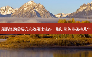 脂肪隆胸需要几次效果比较好，脂肪隆胸能保持几年