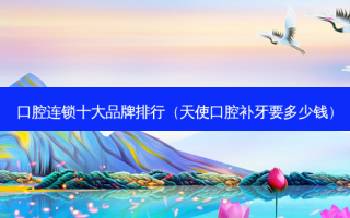 口腔连锁十大品牌排行（天使口腔补牙要多少钱）