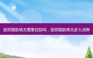 面部脂肪填充需要住院吗，面部脂肪填充多久消肿