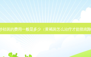 皮秒祛斑的费用一般是多少（黄褐斑怎么才能彻底除根）