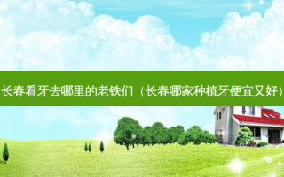 长春看牙去哪里的老铁们（长春哪家种植牙便宜又好）