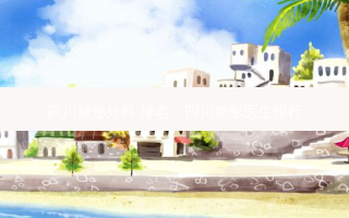 四川整形外科 排名，四川整形医生排行