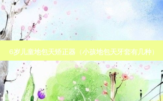 6岁儿童地包天矫正器（小孩地包天牙套有几种）