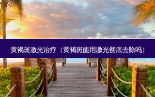 黄褐斑激光（黄褐斑能用激光彻底去除吗）