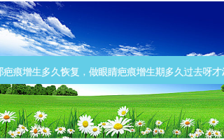 眼部疤痕增生多久恢复，做眼睛疤痕增生期多久过去呀才消肿