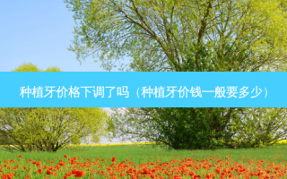 种植牙价格下调了吗（种植牙价钱一般要多少）