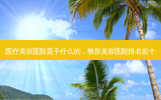 医疗美容医院是干什么的，整形美容医院排名前十