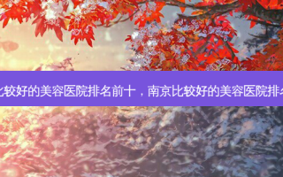 南京比较好的美容医院排名前十，南京比较好的美容医院 *** 