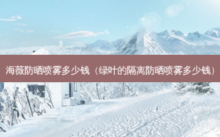 海薇防晒喷雾多少钱（绿叶的隔离防晒喷雾多少钱）