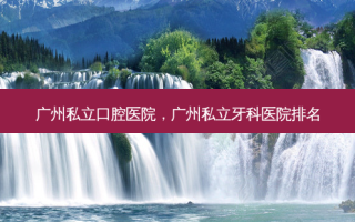 广州私立口腔医院，广州私立牙科医院排名