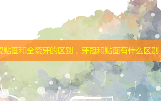 瓷贴面和全瓷牙的区别，牙冠和贴面有什么区别