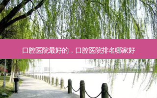 口腔医院 *** 的，口腔医院排名哪家好