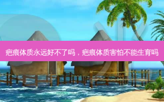 疤痕体质永远好不了吗，疤痕体质害怕不能生育吗