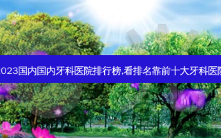 2023国内国内牙科医院排行榜,看排名靠前十大牙科医院