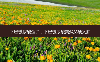 下巴玻尿酸歪了，下巴玻尿酸突然又硬又肿