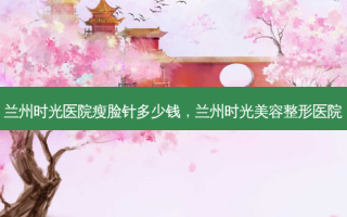兰州时光医院瘦脸针多少钱，兰州时光美容整形医院