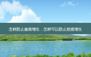怎样防止瘢痕增生，怎样可以防止疤痕增生