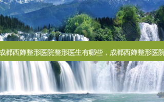 成都西婵整形医院整形医生有哪些，成都西婵整形医院