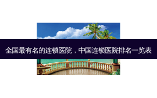 全国最有名的连锁医院，中国连锁医院排名一览表