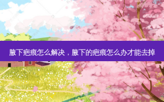 腋下疤痕怎么解决，腋下的疤痕怎么办才能去掉