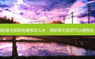 脂肪填充面部有硬块怎么办，脂肪填充面部可以维持多久