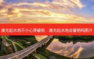 激光起水泡不小心弄破啦，激光起水泡会留疤吗图片