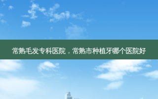 常熟毛发专科医院，常熟市种植牙哪个医院好