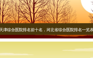 天津综合医院排名前十名，河北省综合医院排名一览表