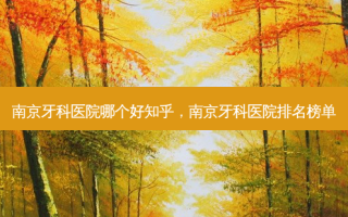 南京牙科医院哪个好知乎，南京牙科医院排名榜单