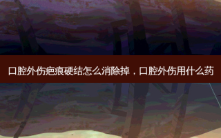 口腔外伤疤痕硬结怎么消除掉，口腔外伤用什么药