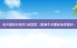 杭州好的整形3家医院（隆胸手术哪家做得好）