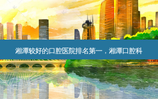 湘潭较好的口腔医院 *** ，湘潭口腔科