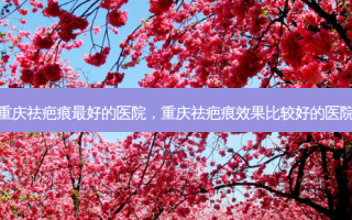 重庆祛疤痕 *** 的医院，重庆祛疤痕效果比较好的医院