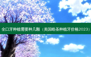 全口牙种植需要种几颗（美国皓圣种植牙价格2023）