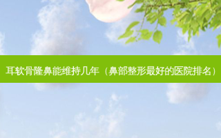 耳软骨隆鼻能维持几年（鼻部整形好的医院排名）