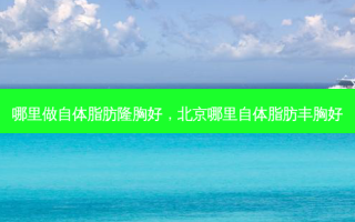 哪里做自体脂肪隆胸好，北京哪里自体脂肪丰胸好