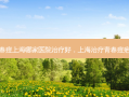 青春痘上海哪家医院治疗好，上海治疗青春痘疤痕