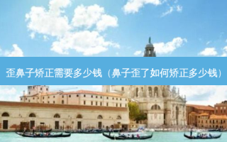 歪鼻子矫正需要多少钱（鼻子歪了如何矫正多少钱）