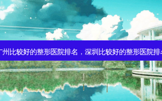 广州比较好的整形医院排名，深圳比较好的整形医院排名