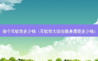 做个耳软骨多少钱（耳软骨大综合隆鼻需要多少钱）