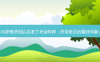 38岁整牙到以后老了牙会咋样（牙齿矫正的佳年龄）