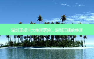 深圳正规十大整形医院，深圳正规的整形