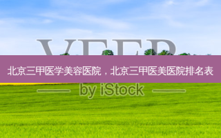 北京三甲医学美容医院，北京三甲医美医院排名表