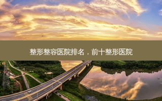 整形整容医院排名，前十整形医院
