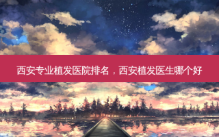 西安专业植发医院排名，西安植发医生哪个好