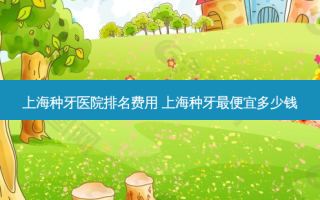 上海种牙医院排名费用 上海种牙便宜多少钱