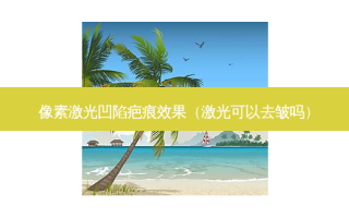像素激光凹陷疤痕效果（激光可以去皱吗）